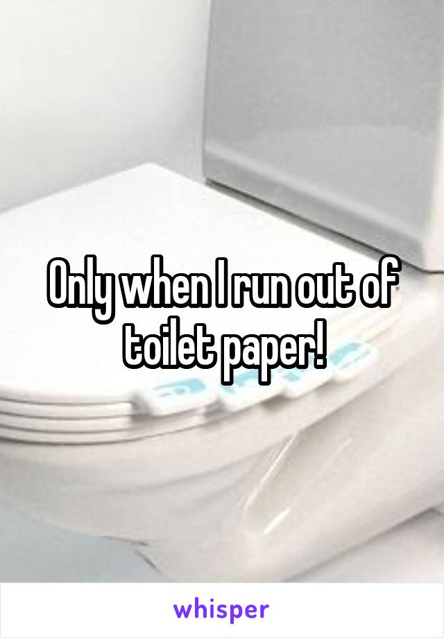 Only when I run out of toilet paper!