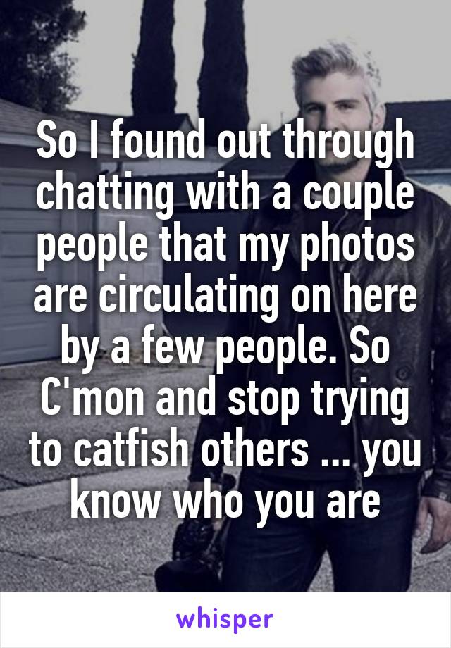 So I found out through chatting with a couple people that my photos are circulating on here by a few people. So C'mon and stop trying to catfish others ... you know who you are