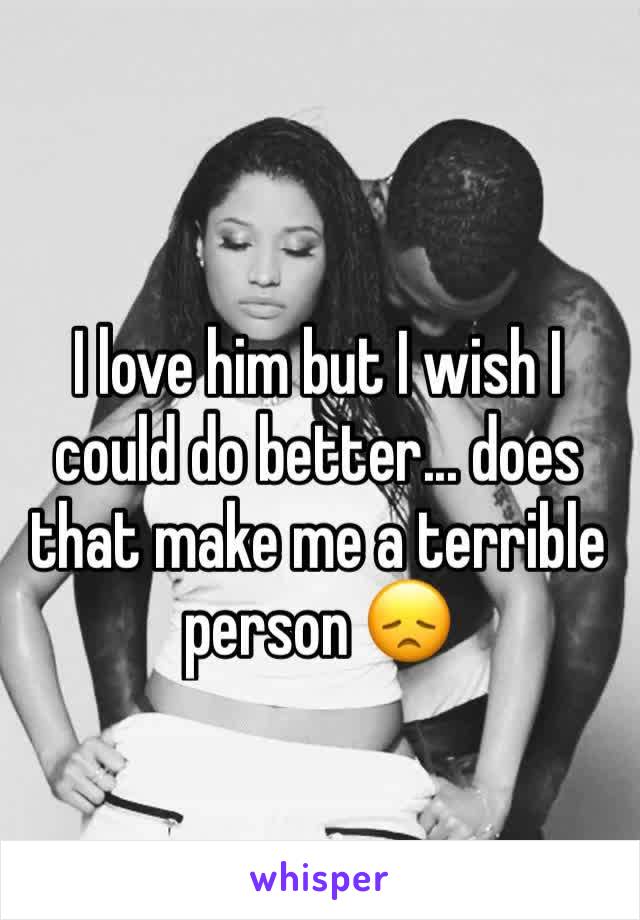 I love him but I wish I could do better... does that make me a terrible person 😞