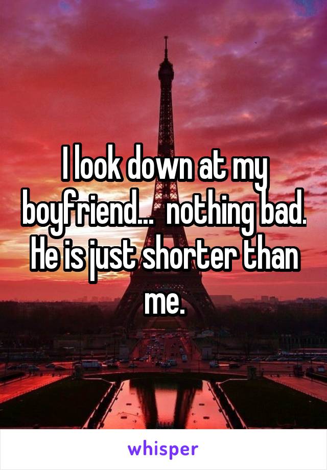 I look down at my boyfriend...  nothing bad. He is just shorter than me.