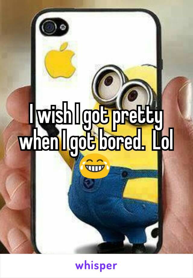 I wish I got pretty when I got bored.  Lol 😂 