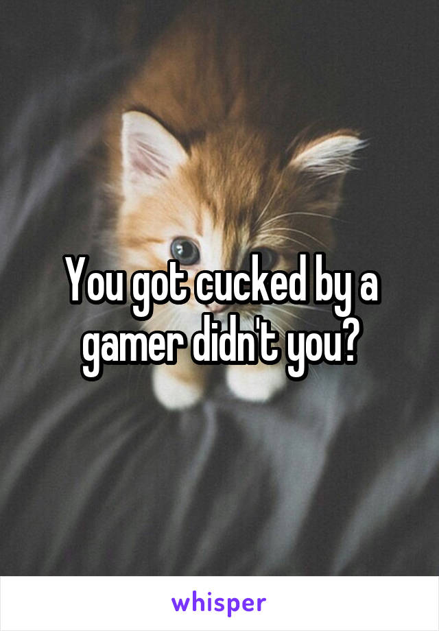 You got cucked by a gamer didn't you?