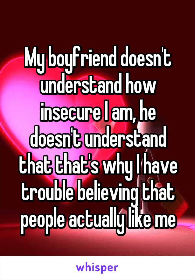 My boyfriend doesn't understand how insecure I am, he doesn't understand that that's why I have trouble believing that people actually like me