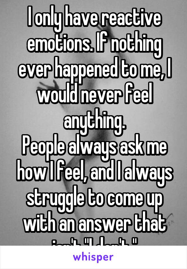 I only have reactive emotions. If nothing ever happened to me, I would never feel anything.
People always ask me how I feel, and I always struggle to come up with an answer that isn't "I don't."