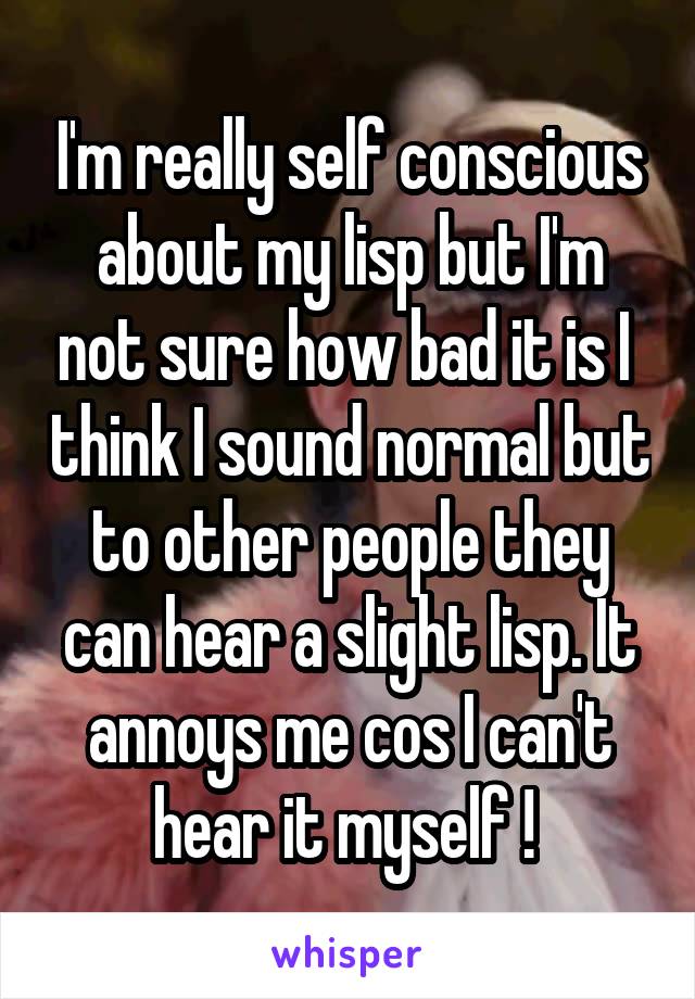 I'm really self conscious about my lisp but I'm not sure how bad it is I  think I sound normal but to other people they can hear a slight lisp. It annoys me cos I can't hear it myself ! 
