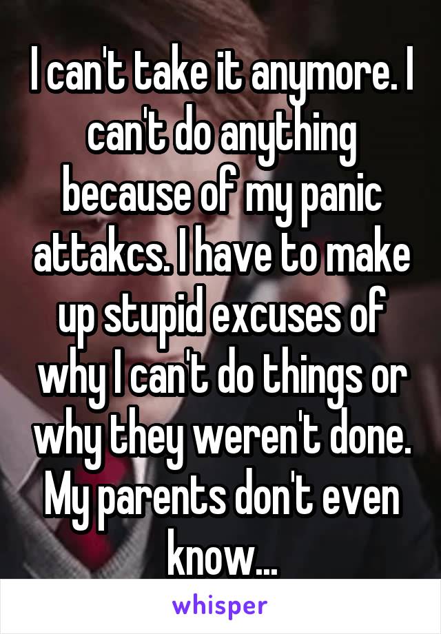 I can't take it anymore. I can't do anything because of my panic attakcs. I have to make up stupid excuses of why I can't do things or why they weren't done. My parents don't even know...