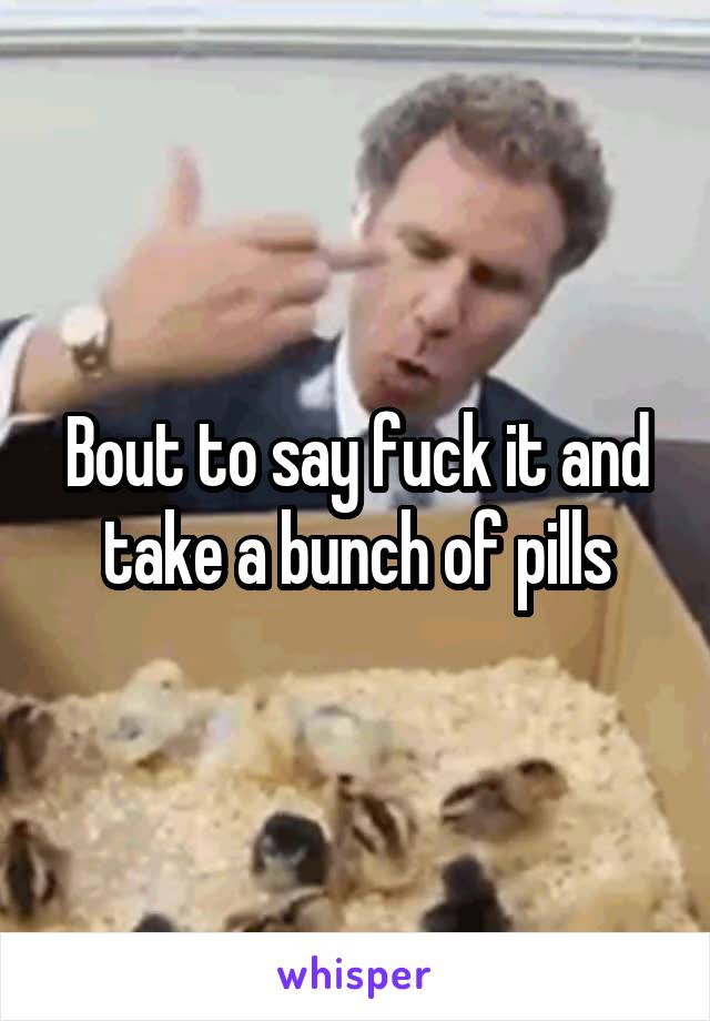 Bout to say fuck it and take a bunch of pills