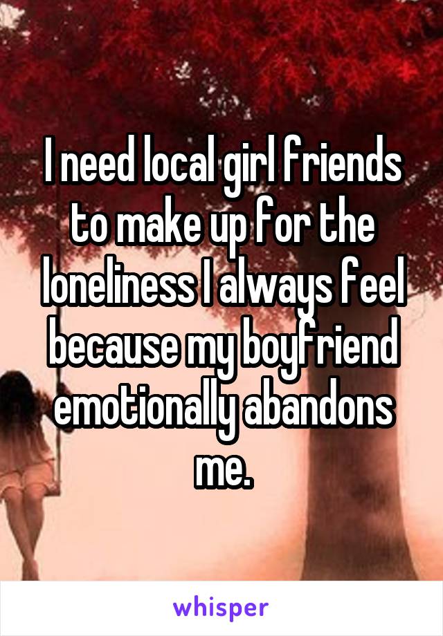 I need local girl friends to make up for the loneliness I always feel because my boyfriend emotionally abandons me.