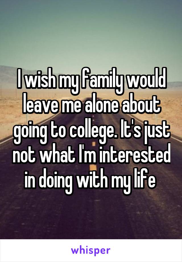 I wish my family would leave me alone about going to college. It's just not what I'm interested in doing with my life 