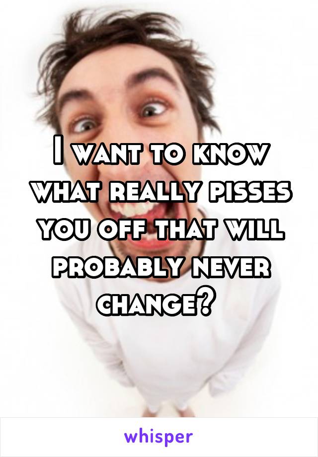 I want to know what really pisses you off that will probably never change? 