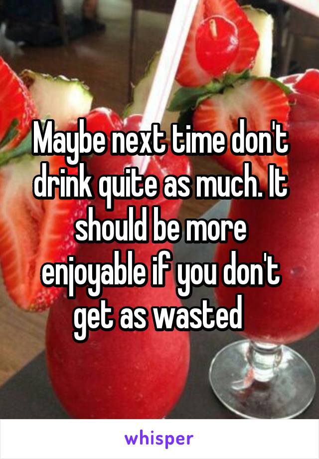 Maybe next time don't drink quite as much. It should be more enjoyable if you don't get as wasted 
