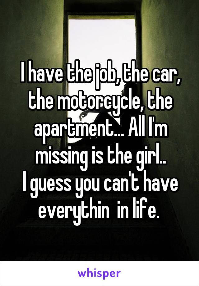 I have the job, the car, the motorcycle, the apartment... All I'm missing is the girl..
I guess you can't have everythin  in life. 