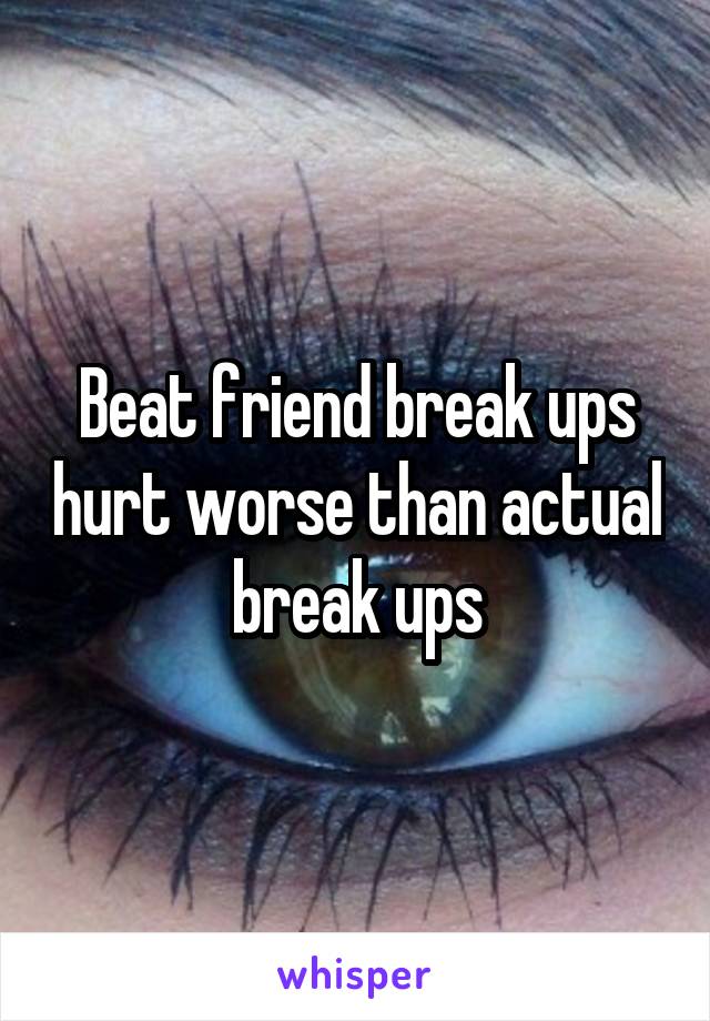 Beat friend break ups hurt worse than actual break ups