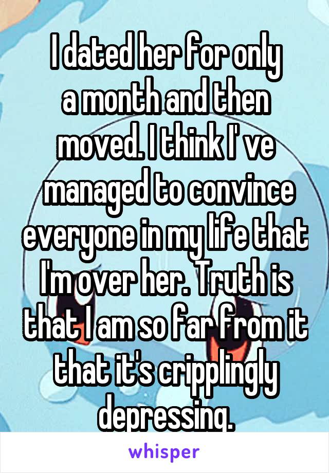 I dated her for only
a month and then moved. I think I' ve
 managed to convince everyone in my life that I'm over her. Truth is that I am so far from it that it's cripplingly
depressing.