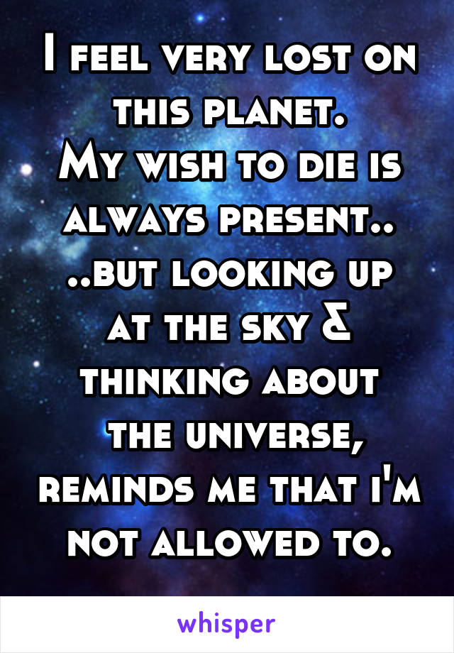 I feel very lost on this planet.
My wish to die is always present..
..but looking up at the sky & thinking about
 the universe, reminds me that i'm not allowed to.
