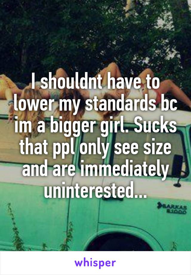 I shouldnt have to lower my standards bc im a bigger girl. Sucks that ppl only see size and are immediately uninterested...