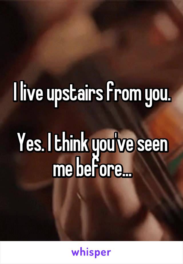 I live upstairs from you.

Yes. I think you've seen me before...