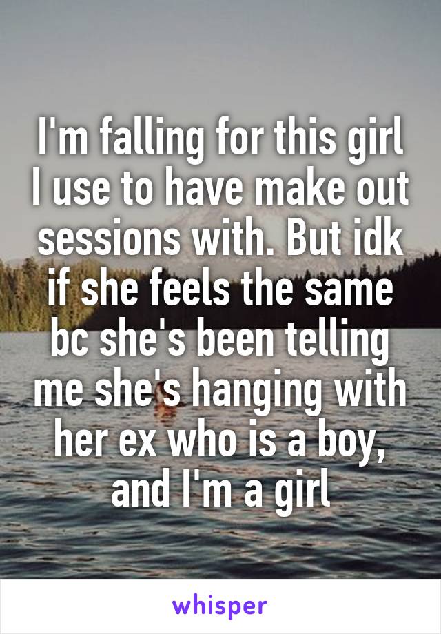 I'm falling for this girl I use to have make out sessions with. But idk if she feels the same bc she's been telling me she's hanging with her ex who is a boy, and I'm a girl