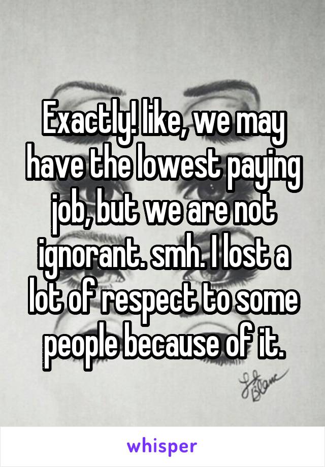 Exactly! like, we may have the lowest paying job, but we are not ignorant. smh. I lost a lot of respect to some people because of it.