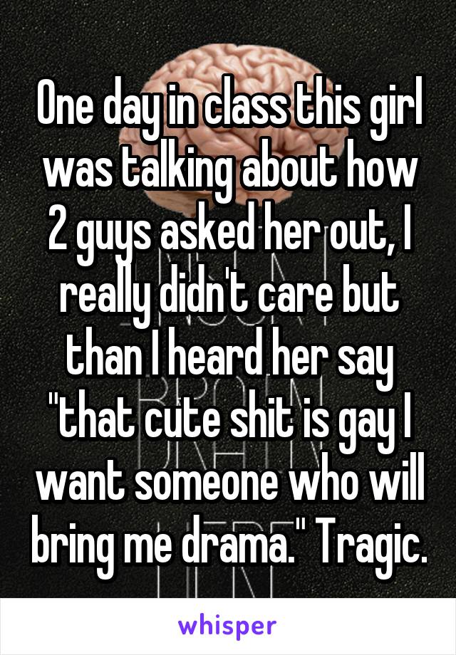 One day in class this girl was talking about how 2 guys asked her out, I really didn't care but than I heard her say "that cute shit is gay I want someone who will bring me drama." Tragic.