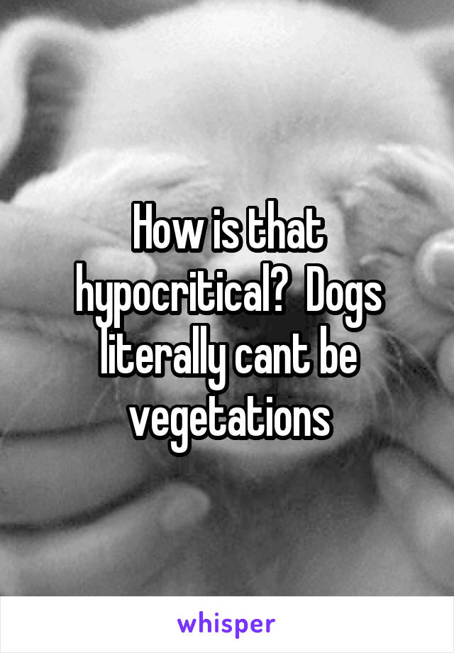 How is that hypocritical?  Dogs literally cant be vegetations