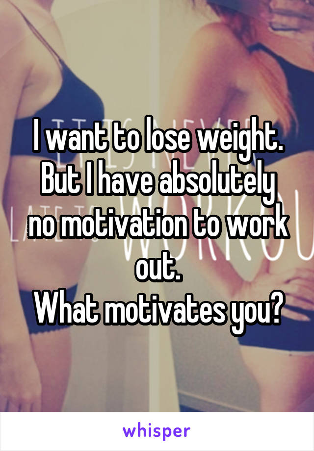 I want to lose weight.
But I have absolutely no motivation to work out.
What motivates you?