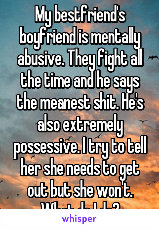My bestfriend's boyfriend is mentally abusive. They fight all the time and he says the meanest shit. He's also extremely possessive. I try to tell her she needs to get out but she won't. What do I do?