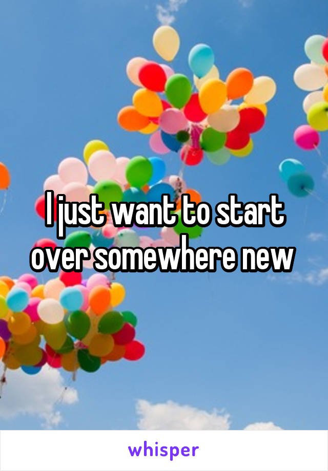 I just want to start over somewhere new 