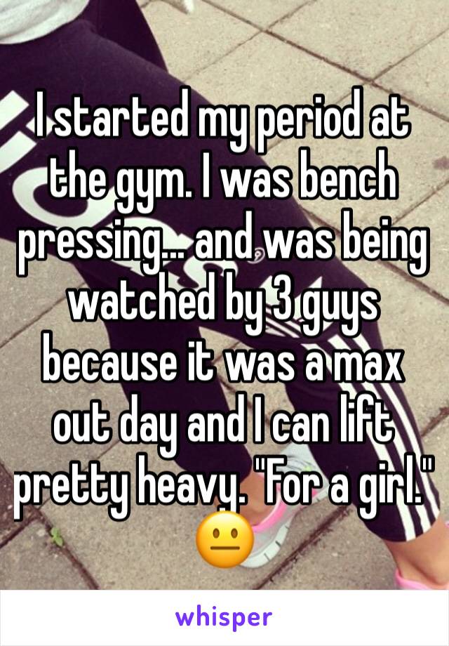 I started my period at the gym. I was bench pressing... and was being watched by 3 guys because it was a max out day and I can lift pretty heavy. "For a girl." 😐