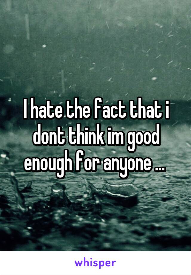 I hate the fact that i dont think im good enough for anyone ... 