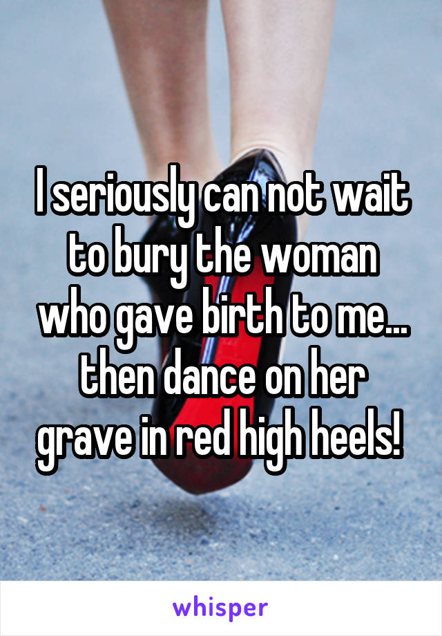 I seriously can not wait to bury the woman who gave birth to me... then dance on her grave in red high heels! 