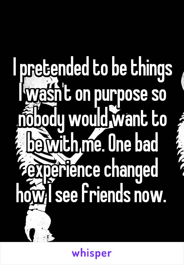 I pretended to be things I wasn't on purpose so nobody would want to be with me. One bad experience changed how I see friends now. 