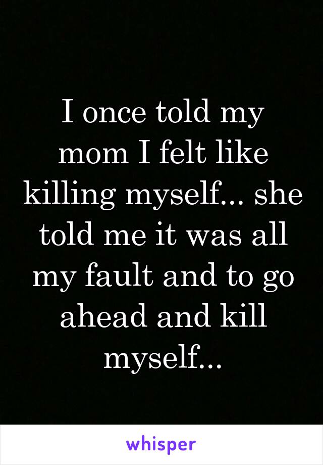 I once told my mom I felt like killing myself... she told me it was all my fault and to go ahead and kill myself...