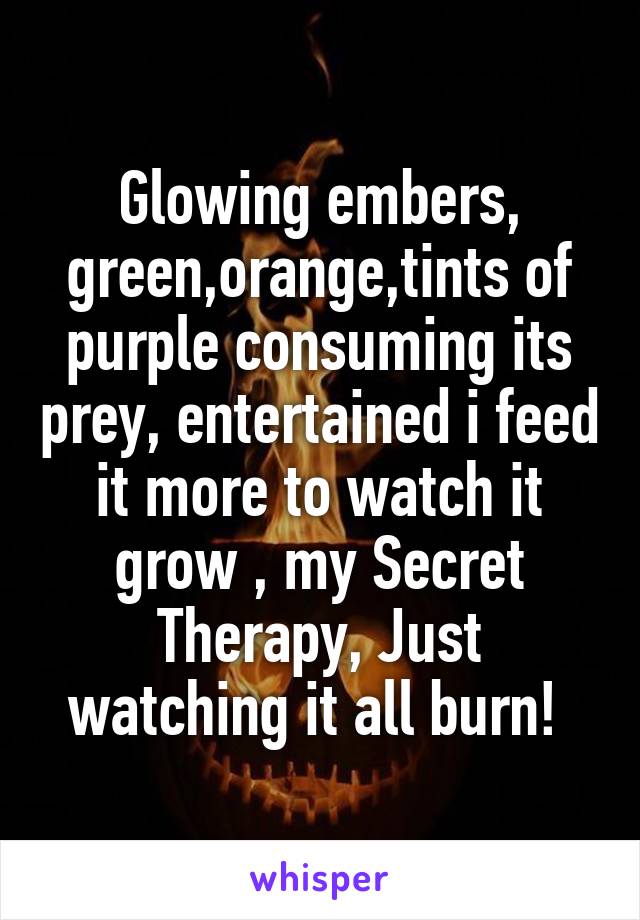 Glowing embers, green,orange,tints of purple consuming its prey, entertained i feed it more to watch it grow , my Secret Therapy, Just watching it all burn! 