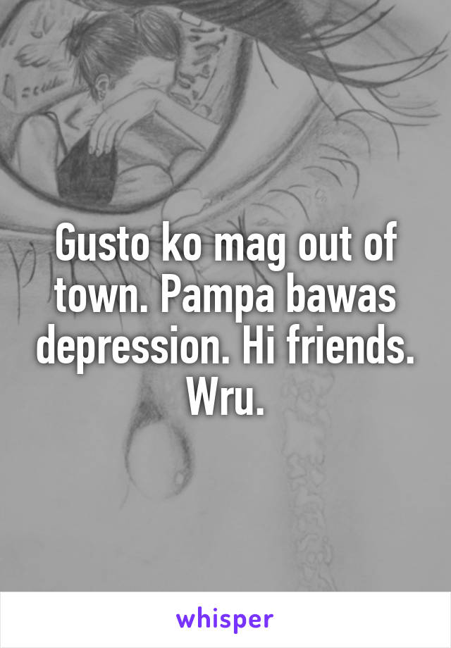 Gusto ko mag out of town. Pampa bawas depression. Hi friends. Wru.
