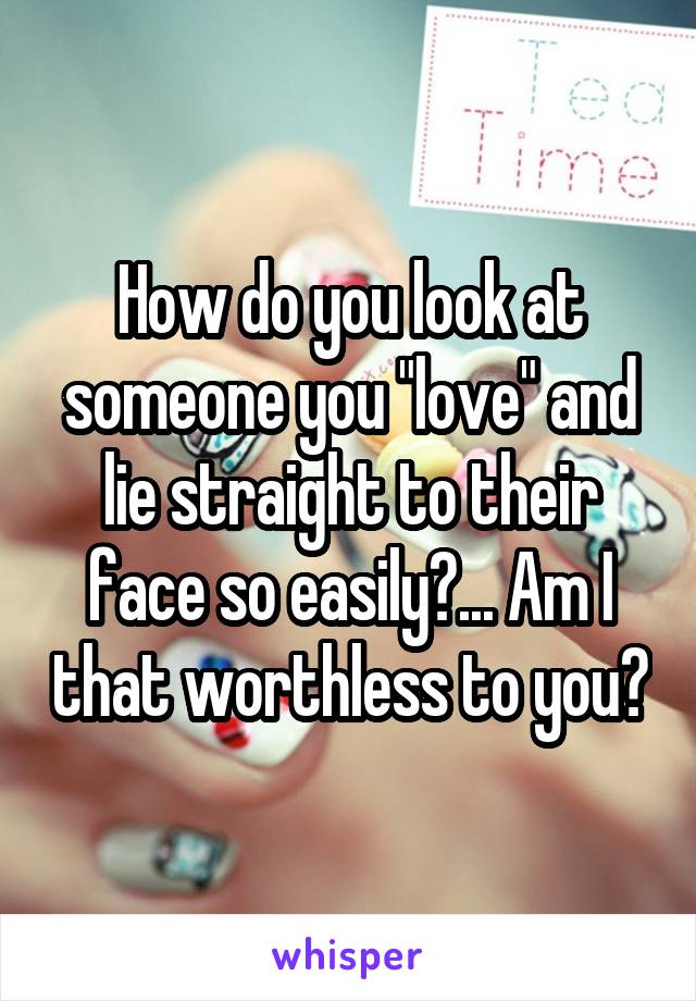 How do you look at someone you "love" and lie straight to their face so easily?... Am I that worthless to you?