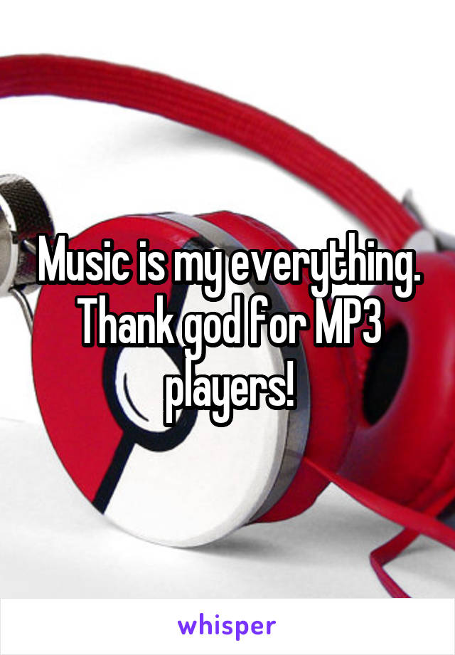 Music is my everything. Thank god for MP3 players!