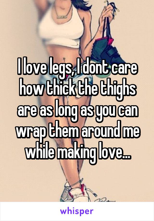 I love legs, I dont care how thick the thighs are as long as you can wrap them around me while making love...