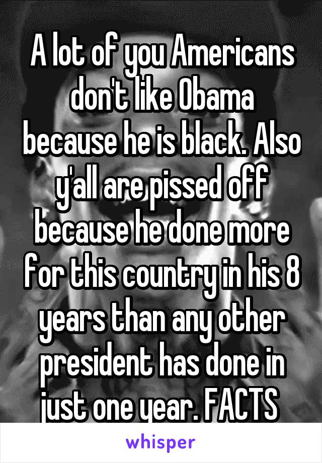 A lot of you Americans don't like Obama because he is black. Also y'all are pissed off because he done more for this country in his 8 years than any other president has done in just one year. FACTS 