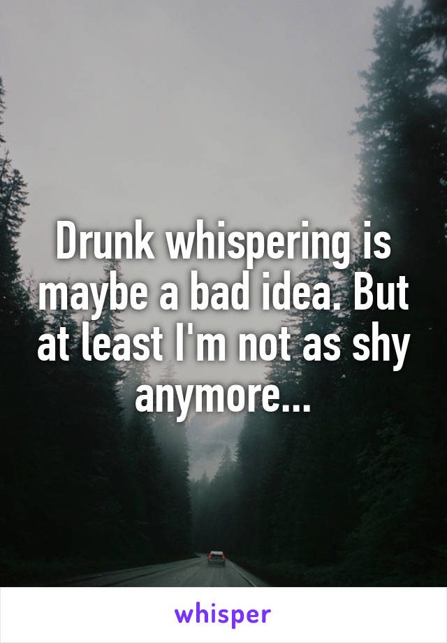 Drunk whispering is maybe a bad idea. But at least I'm not as shy anymore...