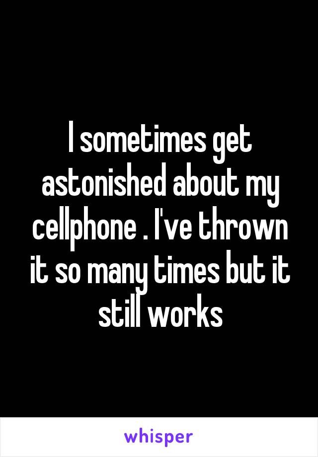 I sometimes get astonished about my cellphone . I've thrown it so many times but it still works