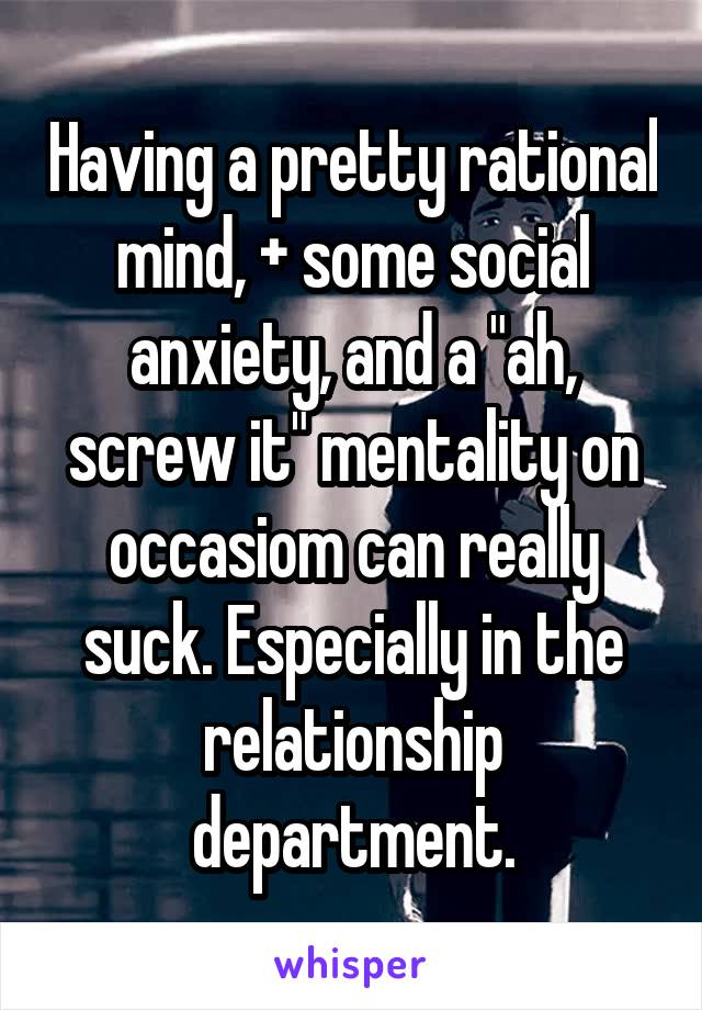 Having a pretty rational mind, + some social anxiety, and a "ah, screw it" mentality on occasiom can really suck. Especially in the relationship department.
