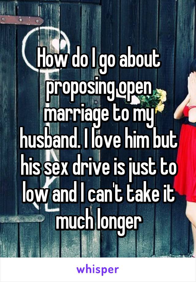 How do I go about proposing open marriage to my husband. I love him but his sex drive is just to low and I can't take it much longer