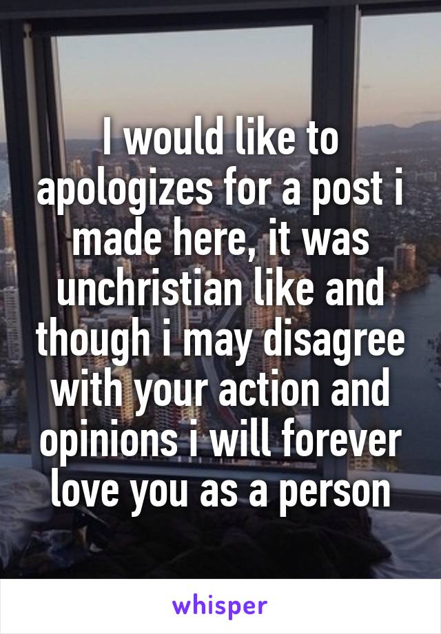 I would like to apologizes for a post i made here, it was unchristian like and though i may disagree with your action and opinions i will forever love you as a person