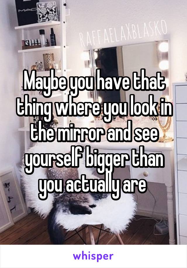 Maybe you have that thing where you look in the mirror and see yourself bigger than you actually are 