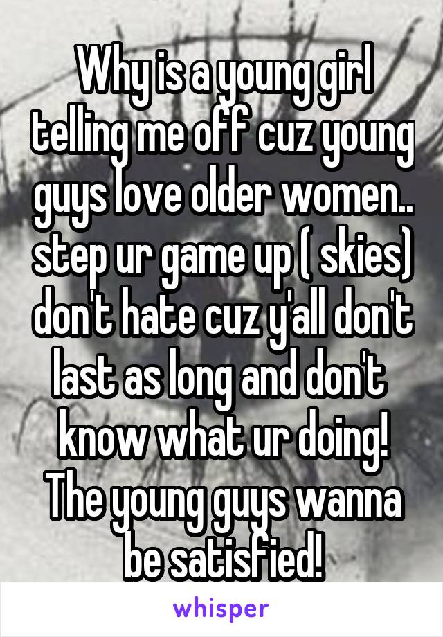 Why is a young girl telling me off cuz young guys love older women.. step ur game up ( skies) don't hate cuz y'all don't last as long and don't  know what ur doing! The young guys wanna be satisfied!