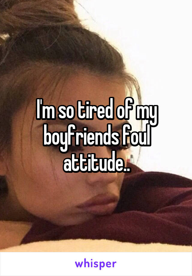 I'm so tired of my boyfriends foul attitude..