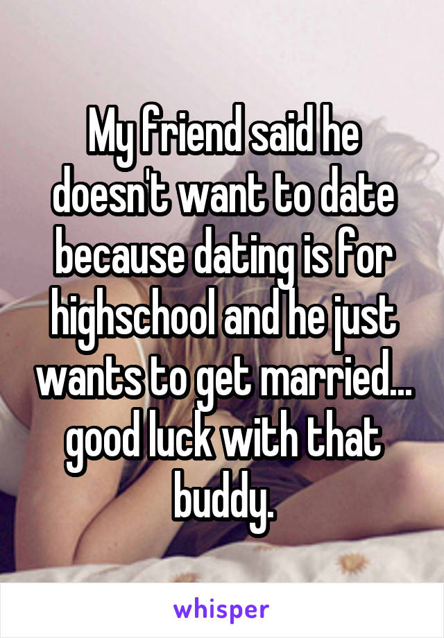 My friend said he doesn't want to date because dating is for highschool and he just wants to get married... good luck with that buddy.