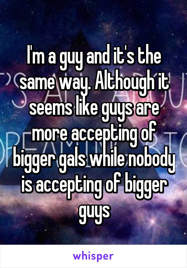 I'm a guy and it's the same way. Although it seems like guys are more accepting of bigger gals while nobody is accepting of bigger guys