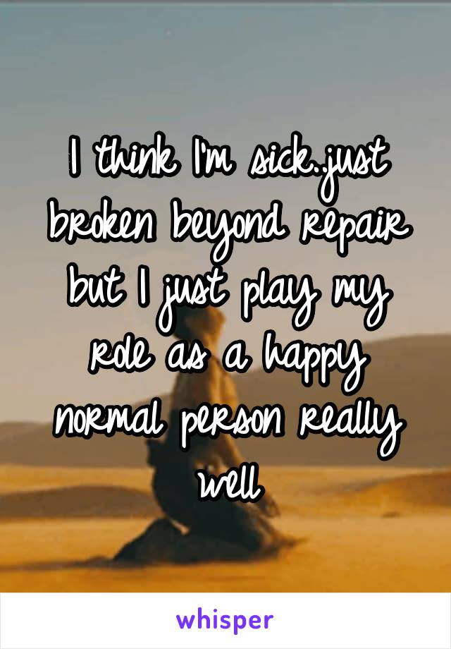 I think I'm sick..just broken beyond repair but I just play my role as a happy normal person really well